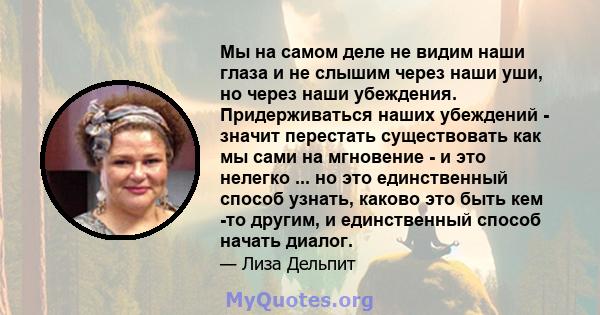 Мы на самом деле не видим наши глаза и не слышим через наши уши, но через наши убеждения. Придерживаться наших убеждений - значит перестать существовать как мы сами на мгновение - и это нелегко ... но это единственный