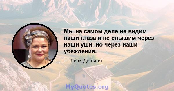 Мы на самом деле не видим наши глаза и не слышим через наши уши, но через наши убеждения.