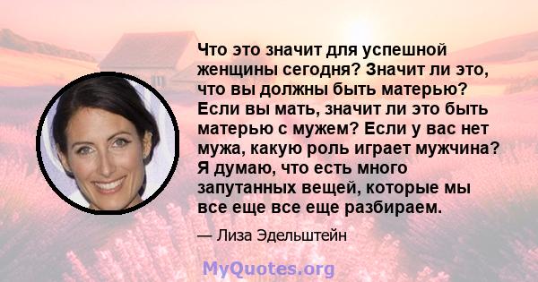 Что это значит для успешной женщины сегодня? Значит ли это, что вы должны быть матерью? Если вы мать, значит ли это быть матерью с мужем? Если у вас нет мужа, какую роль играет мужчина? Я думаю, что есть много