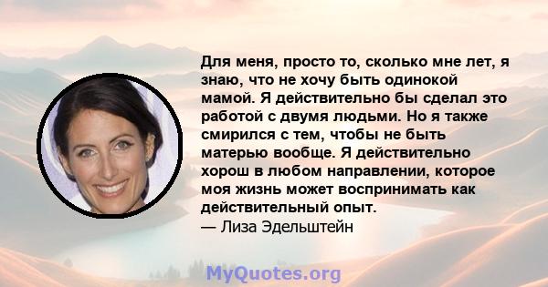 Для меня, просто то, сколько мне лет, я знаю, что не хочу быть одинокой мамой. Я действительно бы сделал это работой с двумя людьми. Но я также смирился с тем, чтобы не быть матерью вообще. Я действительно хорош в любом 