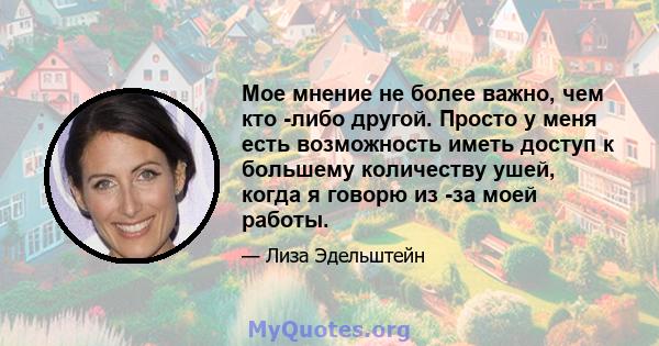 Мое мнение не более важно, чем кто -либо другой. Просто у меня есть возможность иметь доступ к большему количеству ушей, когда я говорю из -за моей работы.