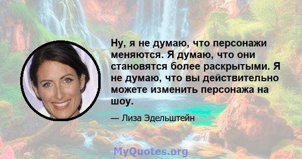 Ну, я не думаю, что персонажи меняются. Я думаю, что они становятся более раскрытыми. Я не думаю, что вы действительно можете изменить персонажа на шоу.