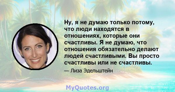 Ну, я не думаю только потому, что люди находятся в отношениях, которые они счастливы. Я не думаю, что отношения обязательно делают людей счастливыми. Вы просто счастливы или не счастливы.