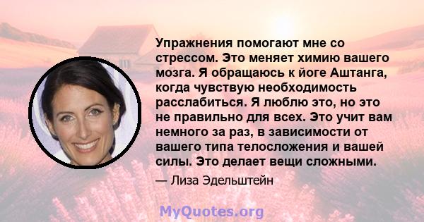 Упражнения помогают мне со стрессом. Это меняет химию вашего мозга. Я обращаюсь к йоге Аштанга, когда чувствую необходимость расслабиться. Я люблю это, но это не правильно для всех. Это учит вам немного за раз, в