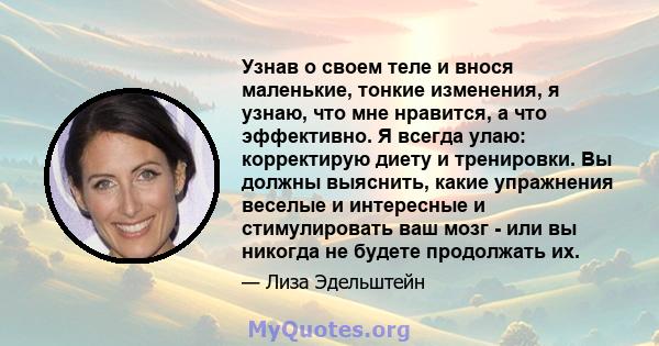 Узнав о своем теле и внося маленькие, тонкие изменения, я узнаю, что мне нравится, а что эффективно. Я всегда улаю: корректирую диету и тренировки. Вы должны выяснить, какие упражнения веселые и интересные и