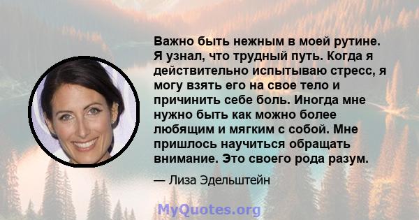 Важно быть нежным в моей рутине. Я узнал, что трудный путь. Когда я действительно испытываю стресс, я могу взять его на свое тело и причинить себе боль. Иногда мне нужно быть как можно более любящим и мягким с собой.