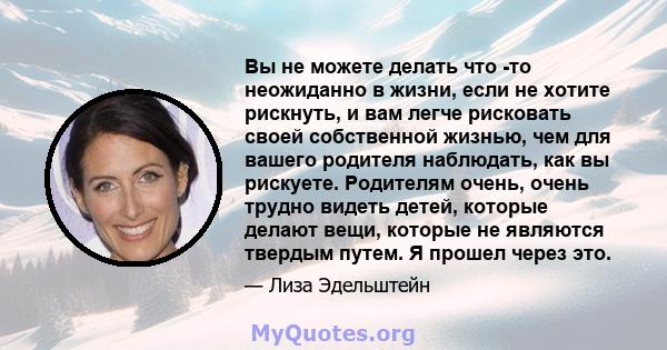 Вы не можете делать что -то неожиданно в жизни, если не хотите рискнуть, и вам легче рисковать своей собственной жизнью, чем для вашего родителя наблюдать, как вы рискуете. Родителям очень, очень трудно видеть детей,