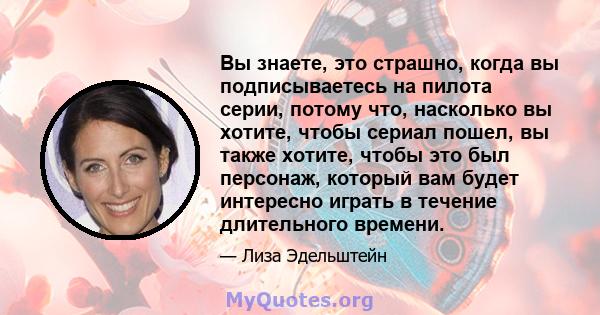 Вы знаете, это страшно, когда вы подписываетесь на пилота серии, потому что, насколько вы хотите, чтобы сериал пошел, вы также хотите, чтобы это был персонаж, который вам будет интересно играть в течение длительного