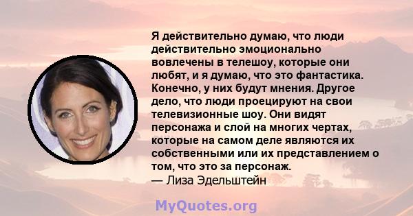 Я действительно думаю, что люди действительно эмоционально вовлечены в телешоу, которые они любят, и я думаю, что это фантастика. Конечно, у них будут мнения. Другое дело, что люди проецируют на свои телевизионные шоу.