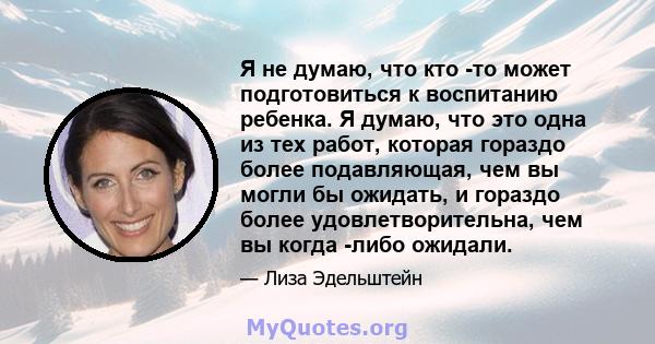 Я не думаю, что кто -то может подготовиться к воспитанию ребенка. Я думаю, что это одна из тех работ, которая гораздо более подавляющая, чем вы могли бы ожидать, и гораздо более удовлетворительна, чем вы когда -либо