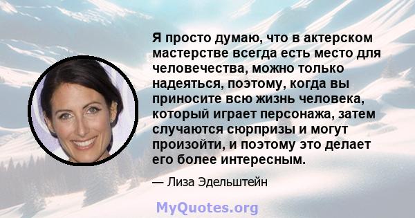 Я просто думаю, что в актерском мастерстве всегда есть место для человечества, можно только надеяться, поэтому, когда вы приносите всю жизнь человека, который играет персонажа, затем случаются сюрпризы и могут