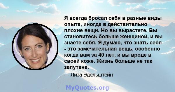 Я всегда бросал себя в разные виды опыта, иногда в действительно плохие вещи. Но вы вырастете. Вы становитесь больше женщиной, и вы знаете себя. Я думаю, что знать себя - это замечательная вещь, особенно когда вам за 40 