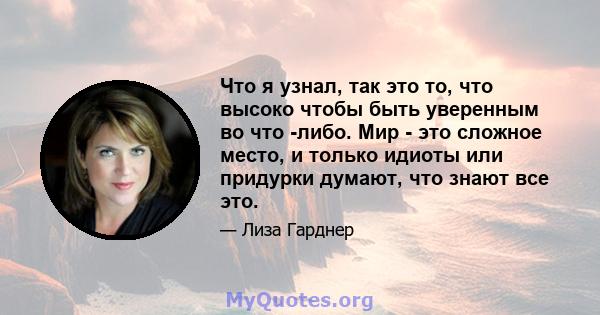 Что я узнал, так это то, что высоко чтобы быть уверенным во что -либо. Мир - это сложное место, и только идиоты или придурки думают, что знают все это.