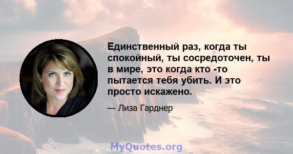 Единственный раз, когда ты спокойный, ты сосредоточен, ты в мире, это когда кто -то пытается тебя убить. И это просто искажено.