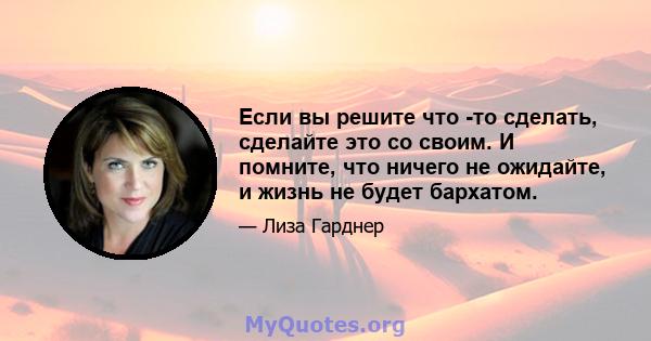 Если вы решите что -то сделать, сделайте это со своим. И помните, что ничего не ожидайте, и жизнь не будет бархатом.