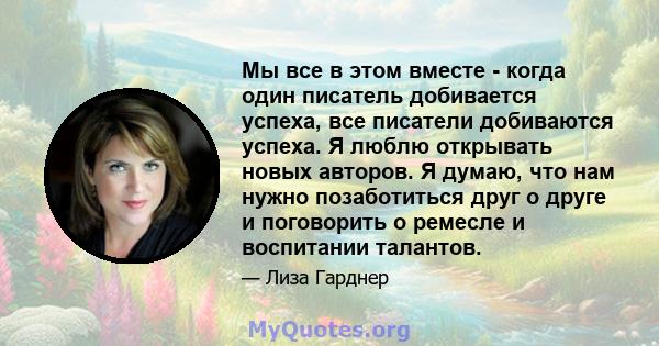 Мы все в этом вместе - когда один писатель добивается успеха, все писатели добиваются успеха. Я люблю открывать новых авторов. Я думаю, что нам нужно позаботиться друг о друге и поговорить о ремесле и воспитании