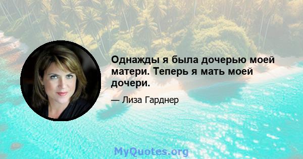 Однажды я была дочерью моей матери. Теперь я мать моей дочери.