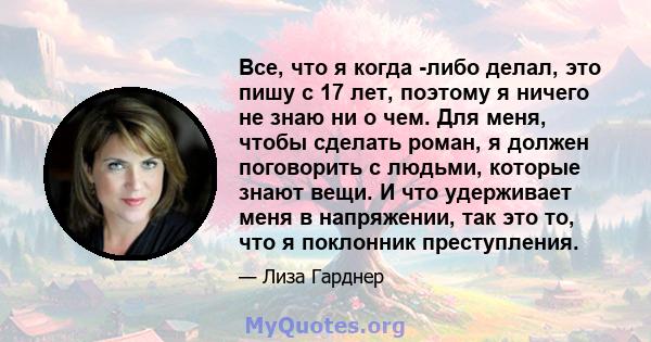 Все, что я когда -либо делал, это пишу с 17 лет, поэтому я ничего не знаю ни о чем. Для меня, чтобы сделать роман, я должен поговорить с людьми, которые знают вещи. И что удерживает меня в напряжении, так это то, что я