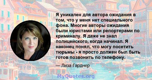 Я уникален для автора ожидания в том, что у меня нет специального фона. Многие авторы ожидания были юристами или репортерами по криминалу. Я даже не знал полицейского, когда начинал. Я наконец понял, что могу посетить