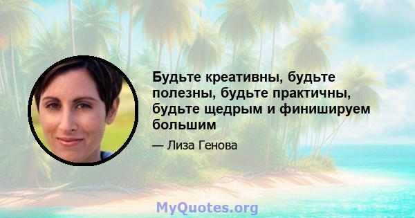 Будьте креативны, будьте полезны, будьте практичны, будьте щедрым и финишируем большим