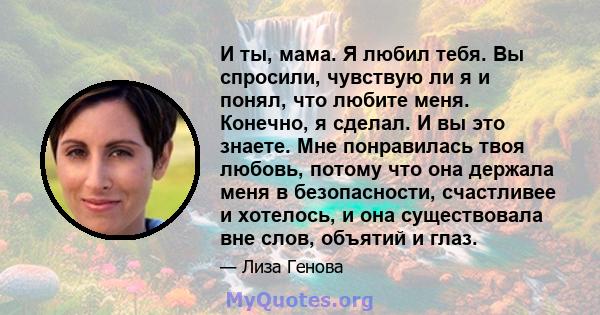 И ты, мама. Я любил тебя. Вы спросили, чувствую ли я и понял, что любите меня. Конечно, я сделал. И вы это знаете. Мне понравилась твоя любовь, потому что она держала меня в безопасности, счастливее и хотелось, и она