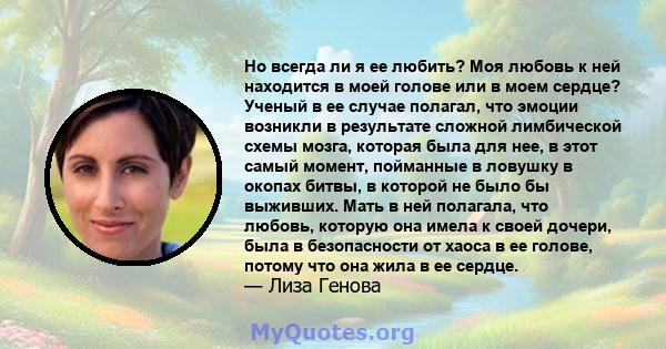 Но всегда ли я ее любить? Моя любовь к ней находится в моей голове или в моем сердце? Ученый в ее случае полагал, что эмоции возникли в результате сложной лимбической схемы мозга, которая была для нее, в этот самый