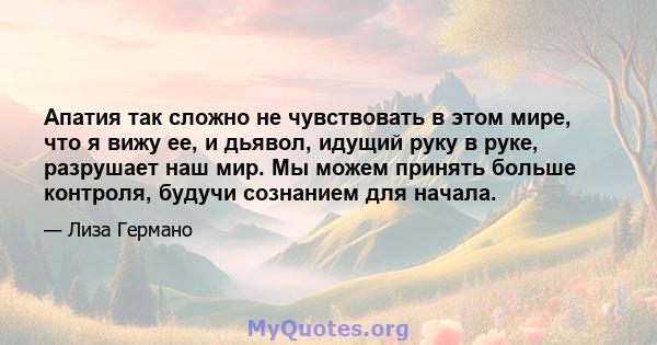 Апатия так сложно не чувствовать в этом мире, что я вижу ее, и дьявол, идущий руку в руке, разрушает наш мир. Мы можем принять больше контроля, будучи сознанием для начала.