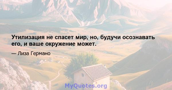 Утилизация не спасет мир, но, будучи осознавать его, и ваше окружение может.