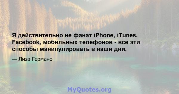 Я действительно не фанат iPhone, iTunes, Facebook, мобильных телефонов - все эти способы манипулировать в наши дни.