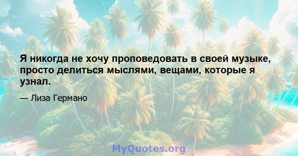 Я никогда не хочу проповедовать в своей музыке, просто делиться мыслями, вещами, которые я узнал.