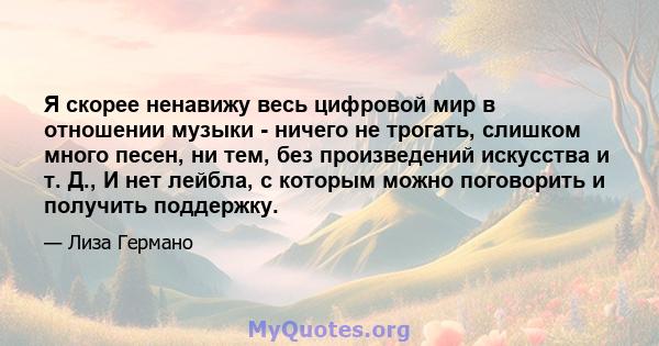 Я скорее ненавижу весь цифровой мир в отношении музыки - ничего не трогать, слишком много песен, ни тем, без произведений искусства и т. Д., И нет лейбла, с которым можно поговорить и получить поддержку.