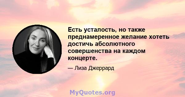 Есть усталость, но также преднамеренное желание хотеть достичь абсолютного совершенства на каждом концерте.