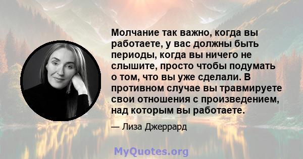 Молчание так важно, когда вы работаете, у вас должны быть периоды, когда вы ничего не слышите, просто чтобы подумать о том, что вы уже сделали. В противном случае вы травмируете свои отношения с произведением, над