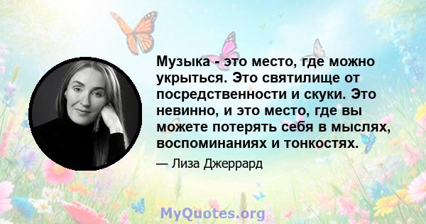 Музыка - это место, где можно укрыться. Это святилище от посредственности и скуки. Это невинно, и это место, где вы можете потерять себя в мыслях, воспоминаниях и тонкостях.