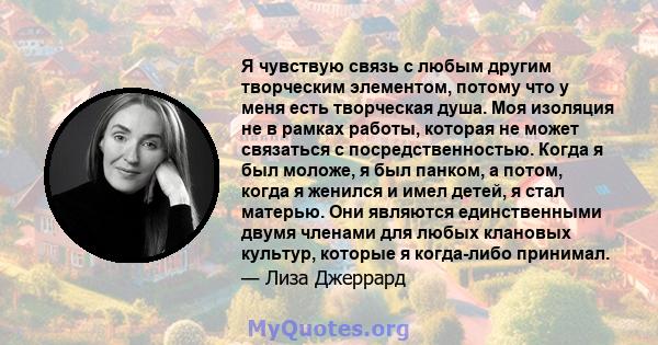 Я чувствую связь с любым другим творческим элементом, потому что у меня есть творческая душа. Моя изоляция не в рамках работы, которая не может связаться с посредственностью. Когда я был моложе, я был панком, а потом,