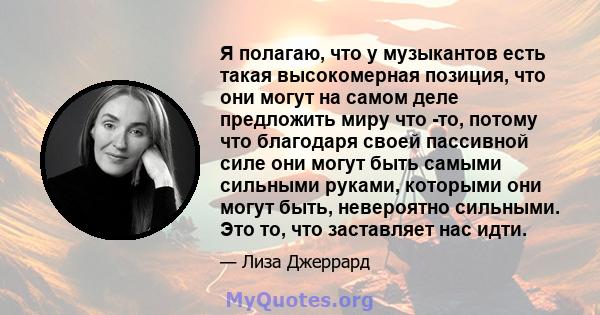 Я полагаю, что у музыкантов есть такая высокомерная позиция, что они могут на самом деле предложить миру что -то, потому что благодаря своей пассивной силе они могут быть самыми сильными руками, которыми они могут быть, 