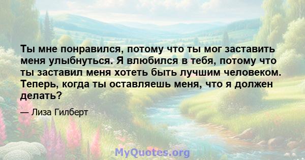 Ты мне понравился, потому что ты мог заставить меня улыбнуться. Я влюбился в тебя, потому что ты заставил меня хотеть быть лучшим человеком. Теперь, когда ты оставляешь меня, что я должен делать?