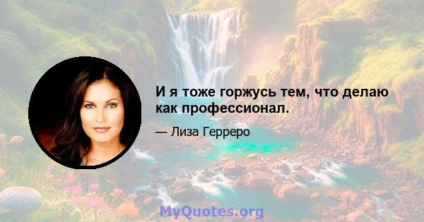 И я тоже горжусь тем, что делаю как профессионал.