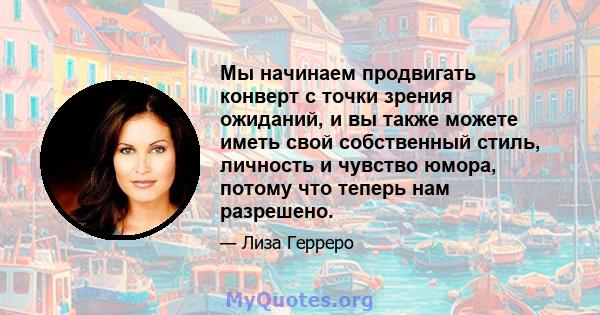 Мы начинаем продвигать конверт с точки зрения ожиданий, и вы также можете иметь свой собственный стиль, личность и чувство юмора, потому что теперь нам разрешено.