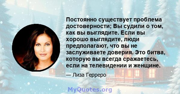 Постоянно существует проблема достоверности; Вы судили о том, как вы выглядите. Если вы хорошо выглядите, люди предполагают, что вы не заслуживаете доверия. Это битва, которую вы всегда сражаетесь, если на телевидении и 