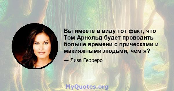 Вы имеете в виду тот факт, что Том Арнольд будет проводить больше времени с прическами и макияжными людьми, чем я?