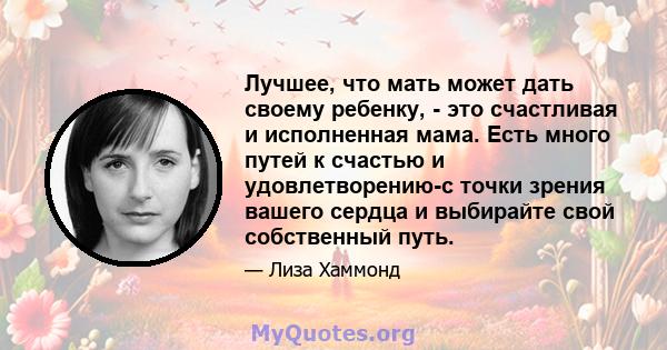 Лучшее, что мать может дать своему ребенку, - это счастливая и исполненная мама. Есть много путей к счастью и удовлетворению-с точки зрения вашего сердца и выбирайте свой собственный путь.