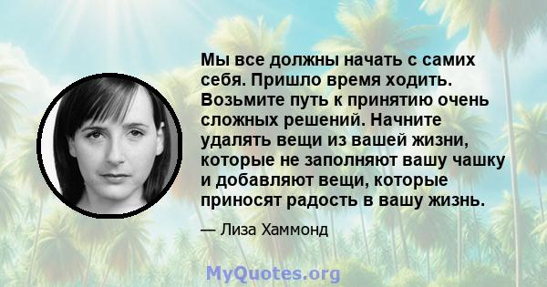 Мы все должны начать с самих себя. Пришло время ходить. Возьмите путь к принятию очень сложных решений. Начните удалять вещи из вашей жизни, которые не заполняют вашу чашку и добавляют вещи, которые приносят радость в