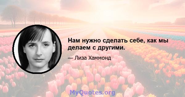 Нам нужно сделать себе, как мы делаем с другими.