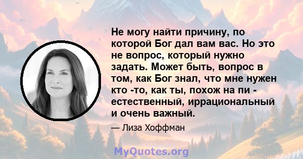 Не могу найти причину, по которой Бог дал вам вас. Но это не вопрос, который нужно задать. Может быть, вопрос в том, как Бог знал, что мне нужен кто -то, как ты, похож на пи - естественный, иррациональный и очень важный.