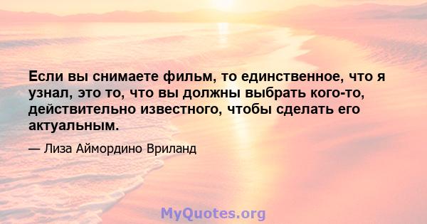 Если вы снимаете фильм, то единственное, что я узнал, это то, что вы должны выбрать кого-то, действительно известного, чтобы сделать его актуальным.