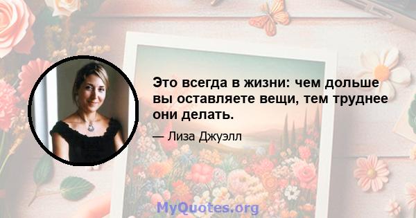 Это всегда в жизни: чем дольше вы оставляете вещи, тем труднее они делать.