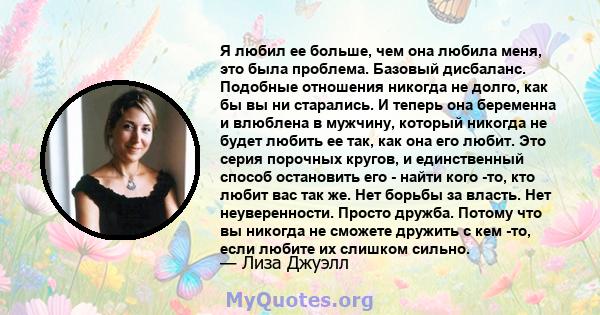 Я любил ее больше, чем она любила меня, это была проблема. Базовый дисбаланс. Подобные отношения никогда не долго, как бы вы ни старались. И теперь она беременна и влюблена в мужчину, который никогда не будет любить ее