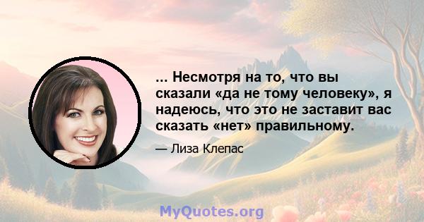 ... Несмотря на то, что вы сказали «да не тому человеку», я надеюсь, что это не заставит вас сказать «нет» правильному.