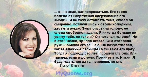 ... он не знал, как попрощаться. Его горло болело от напряжения сдерживания его эмоций. Я не хочу оставлять тебя, сказал он смиренно, потянувшись к своим холодным, жестким рукам. Эмма опустила голову, ее слезы свободно